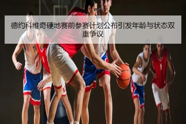 德约科维奇硬地赛前参赛计划公布引发年龄与状态双重争议