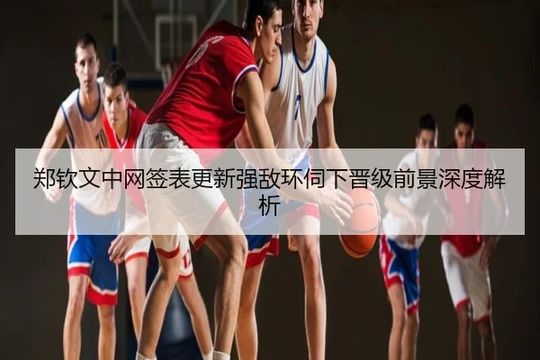 郑钦文中网签表更新强敌环伺下晋级前景深度解析