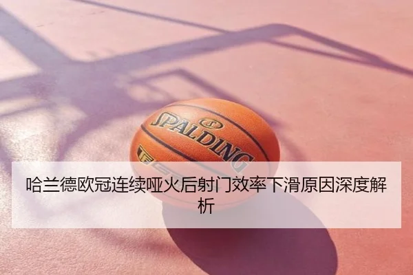 哈兰德欧冠连续哑火后射门效率下滑原因深度解析